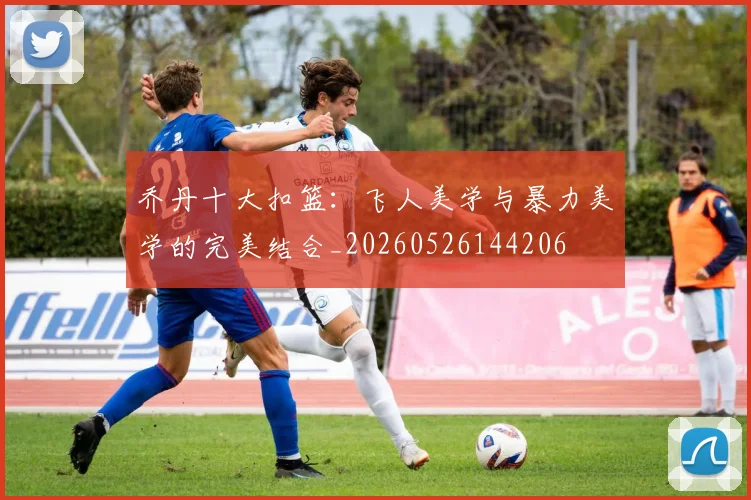 乔丹十大扣篮:飞人美学与暴力美学的完美结合_20260526144206