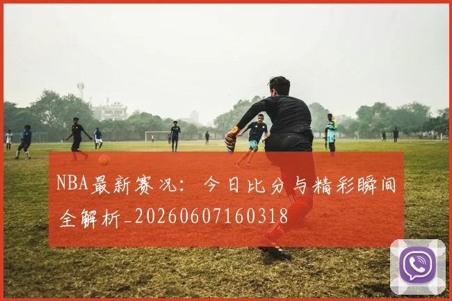NBA最新赛况：今日比分与精彩瞬间全解析_20260607160318