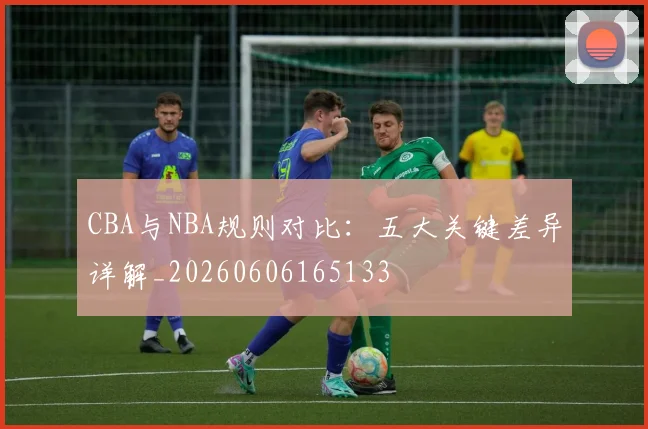 CBA与NBA规则对比:五大关键差异详解_20260606165133