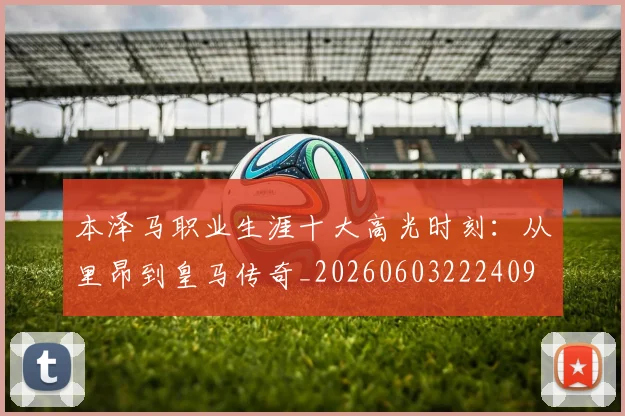 本泽马职业生涯十大高光时刻:从里昂到皇马传奇_20260603222409