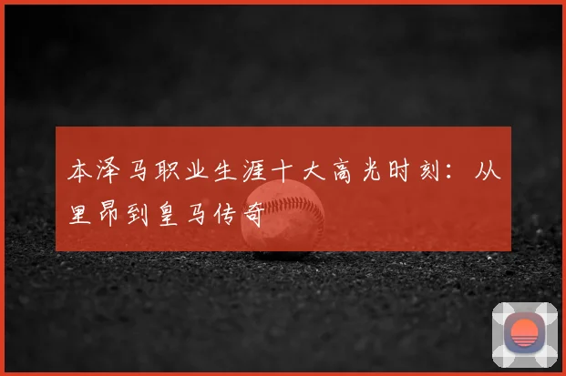 本泽马职业生涯十大高光时刻：从里昂到皇马传奇