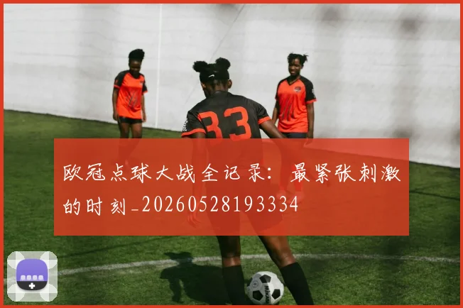 欧冠点球大战全记录:最紧张刺激的时刻_20260528193334
